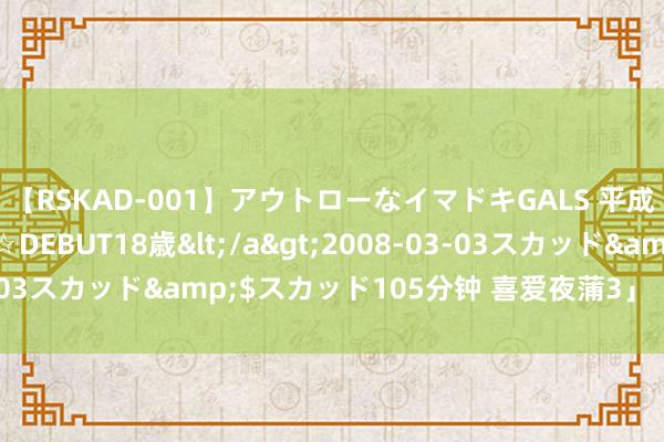 【RSKAD-001】アウトローなイマドキGALS 平成生まれ アウトロー☆DEBUT18歳</a>2008-03-03スカッド&$スカッド105分钟 喜爱夜蒲3」【520心跳】
