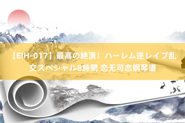 【EIH-017】最高の絶頂!ハーレム逆レイプ乱交スペシャル8時間 恋无可恋钢琴谱