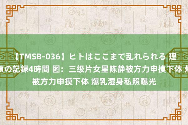 【TMSB-036】ヒトはここまで乱れられる 理性崩壊と豪快絶頂の記録4時間 图：三级片女星陈静被方力申摸下体 爆乳湿身私照曝光