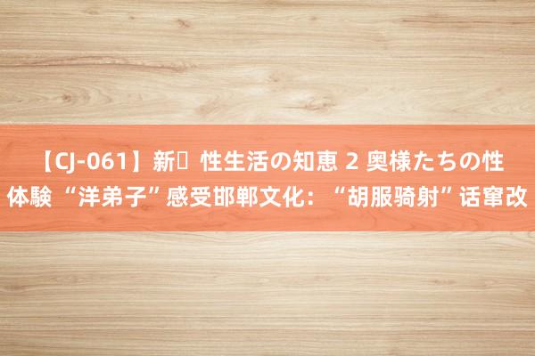 【CJ-061】新・性生活の知恵 2 奥様たちの性体験 “洋弟子”感受邯郸文化：“胡服骑射”话窜改