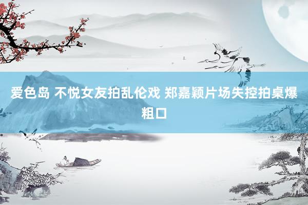 爱色岛 不悦女友拍乱伦戏 郑嘉颖片场失控拍桌爆粗口