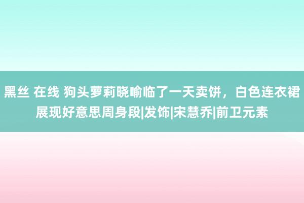 黑丝 在线 狗头萝莉晓喻临了一天卖饼，白色连衣裙展现好意思周身段|发饰|宋慧乔|前卫元素