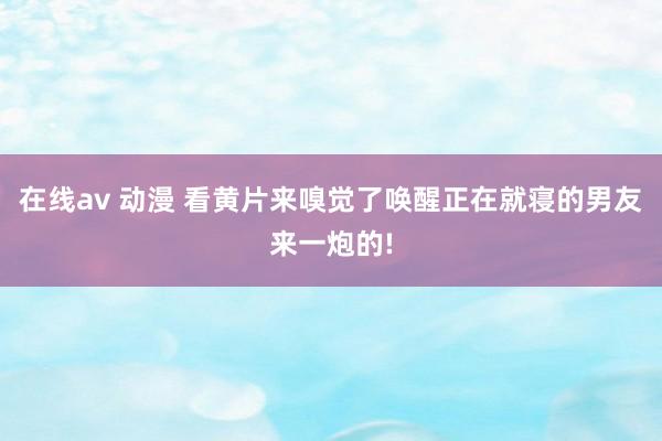 在线av 动漫 看黄片来嗅觉了唤醒正在就寝的男友来一炮的!