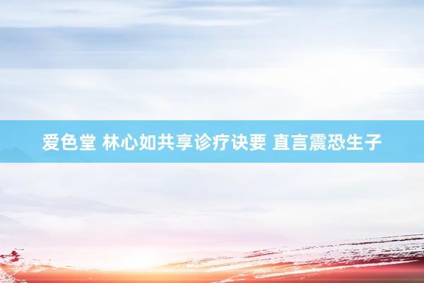 爱色堂 林心如共享诊疗诀要 直言震恐生子
