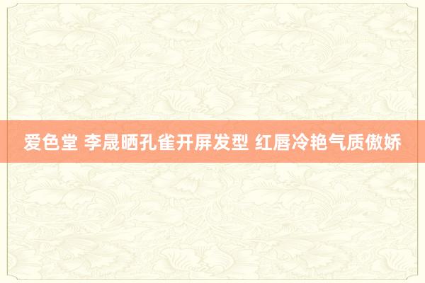 爱色堂 李晟晒孔雀开屏发型 红唇冷艳气质傲娇