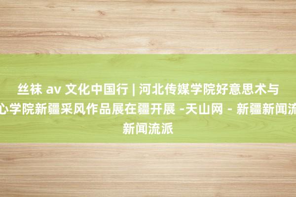 丝袜 av 文化中国行 | 河北传媒学院好意思术与野心学院新疆采风作品展在疆开展 -天山网 - 新疆新闻流派