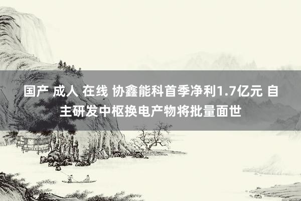 国产 成人 在线 协鑫能科首季净利1.7亿元 自主研发中枢换电产物将批量面世