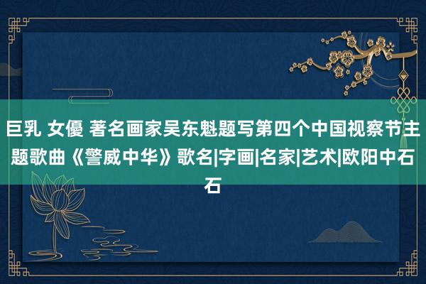 巨乳 女優 著名画家吴东魁题写第四个中国视察节主题歌曲《警威中华》歌名|字画|名家|艺术|欧阳中石