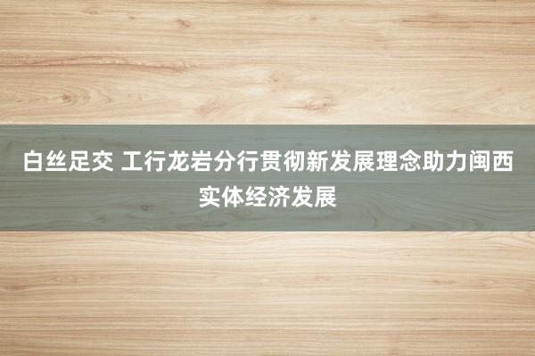白丝足交 工行龙岩分行贯彻新发展理念助力闽西实体经济发展