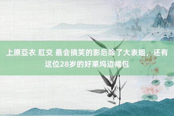 上原亞衣 肛交 最会搞笑的影后除了大表姐，还有这位28岁的好莱坞边幅包