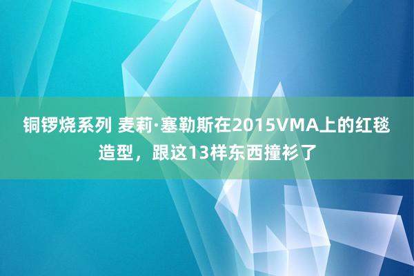 铜锣烧系列 麦莉·塞勒斯在2015VMA上的红毯造型，跟这13样东西撞衫了