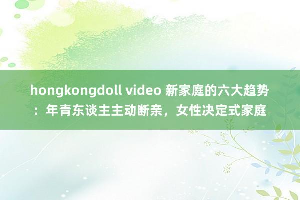 hongkongdoll video 新家庭的六大趋势：年青东谈主主动断亲，女性决定式家庭