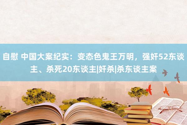 自慰 中国大案纪实：变态色鬼王万明，强奸52东谈主、杀死20东谈主|奸杀|杀东谈主案