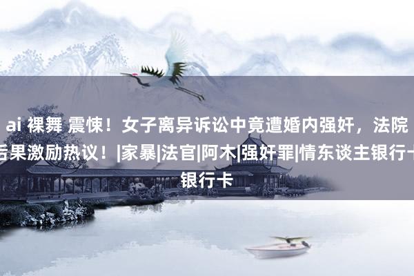 ai 裸舞 震悚！女子离异诉讼中竟遭婚内强奸，法院后果激励热议！|家暴|法官|阿木|强奸罪|情东谈主银行卡