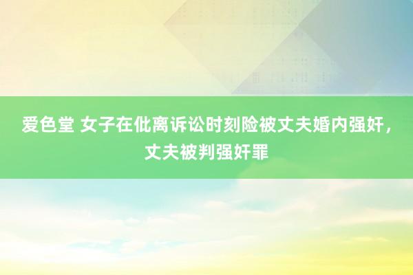 爱色堂 女子在仳离诉讼时刻险被丈夫婚内强奸，丈夫被判强奸罪