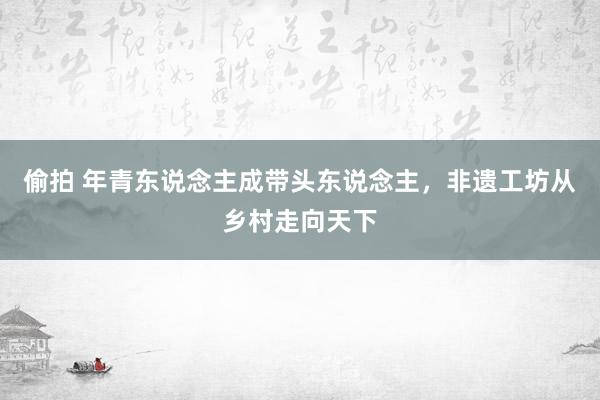 偷拍 年青东说念主成带头东说念主，非遗工坊从乡村走向天下