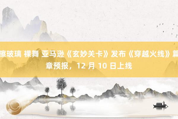 擦玻璃 裸舞 亚马逊《玄妙关卡》发布《穿越火线》篇章预报，12 月 10 日上线
