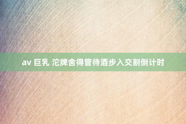 av 巨乳 沱牌舍得管待酒步入交割倒计时