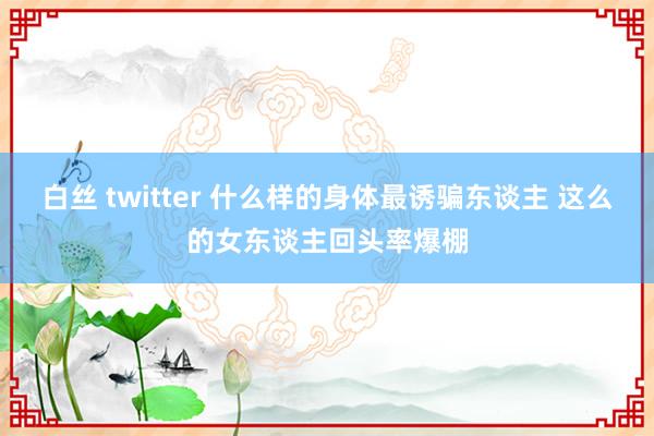 白丝 twitter 什么样的身体最诱骗东谈主 这么的女东谈主回头率爆棚