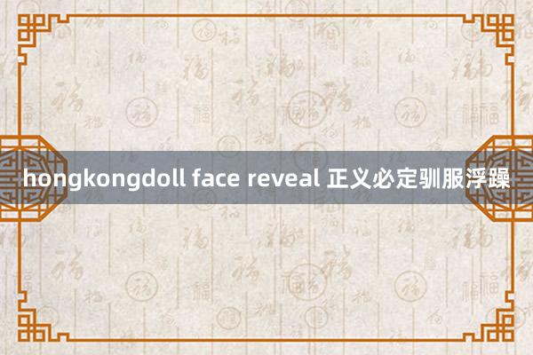 hongkongdoll face reveal 正义必定驯服浮躁