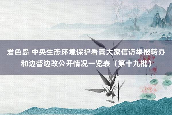爱色岛 中央生态环境保护看管大家信访举报转办和边督边改公开情况一览表（第十九批）