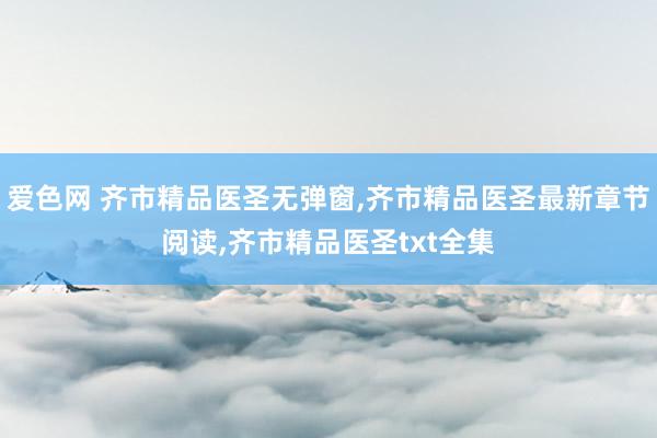 爱色网 齐市精品医圣无弹窗，齐市精品医圣最新章节阅读，齐市精品医圣txt全集