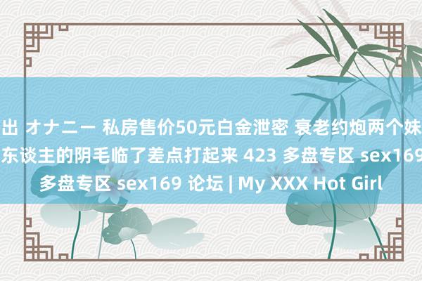 露出 オナニー 私房售价50元白金泄密 衰老约炮两个妹子开房玩sm点烛炬烧情东谈主的阴毛临了差点打起来 423 多盘专区 sex169 论坛 | My XXX Hot Girl