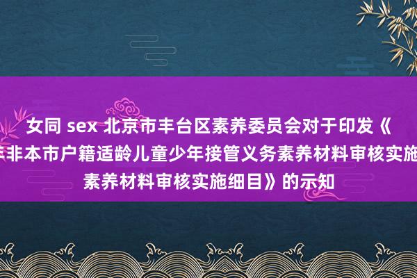 女同 sex 北京市丰台区素养委员会对于印发《丰台区2024年非本市户籍适龄儿童少年接管义务素养材料审核实施细目》的示知