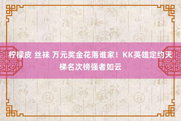 柠檬皮 丝袜 万元奖金花落谁家！KK英雄定约天梯名次榜强者如云