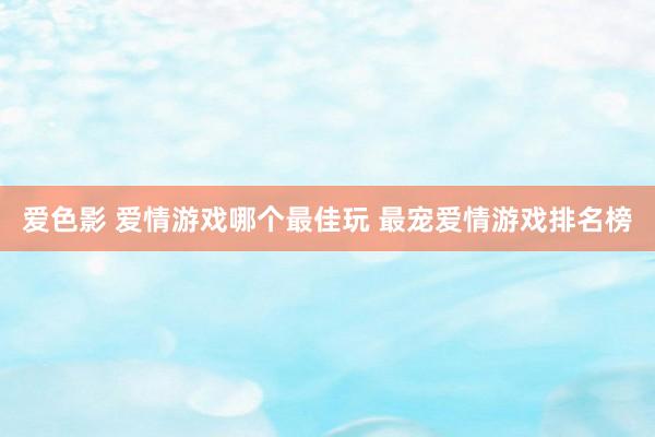 爱色影 爱情游戏哪个最佳玩 最宠爱情游戏排名榜