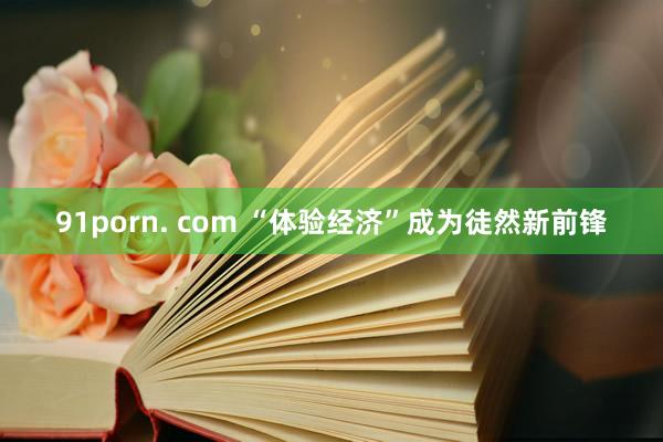 91porn. com “体验经济”成为徒然新前锋
