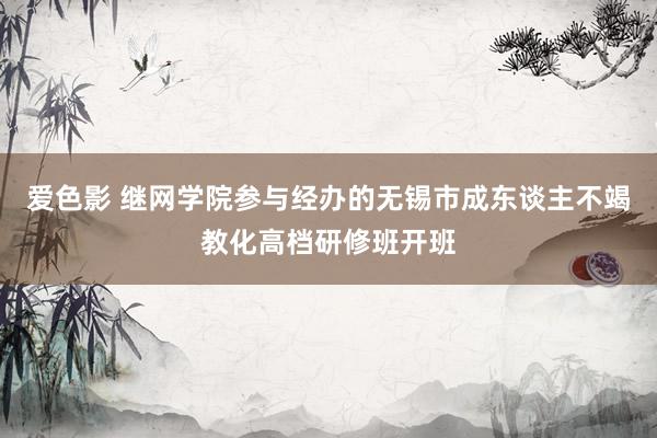 爱色影 继网学院参与经办的无锡市成东谈主不竭教化高档研修班开班