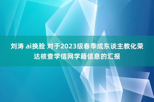 刘涛 ai换脸 对于2023级春季成东谈主教化荣达核查学信网学籍信息的汇报