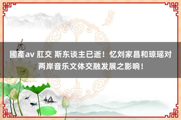 國產av 肛交 斯东谈主已逝！忆刘家昌和琼瑶对两岸音乐文体交融发展之影响！