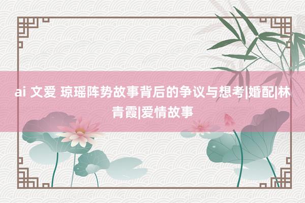 ai 文爱 琼瑶阵势故事背后的争议与想考|婚配|林青霞|爱情故事