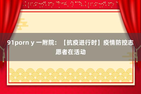 91porn y 一附院：【抗疫进行时】疫情防控志愿者在活动