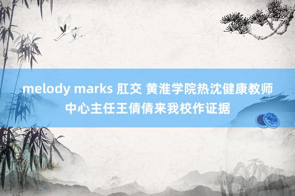 melody marks 肛交 黄淮学院热沈健康教师中心主任王倩倩来我校作证据