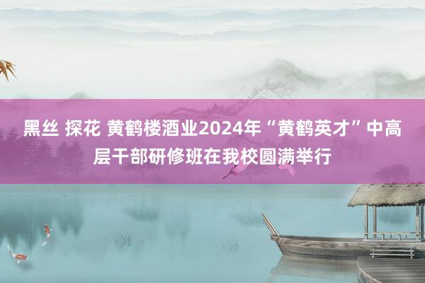 黑丝 探花 黄鹤楼酒业2024年“黄鹤英才”中高层干部研修班在我校圆满举行