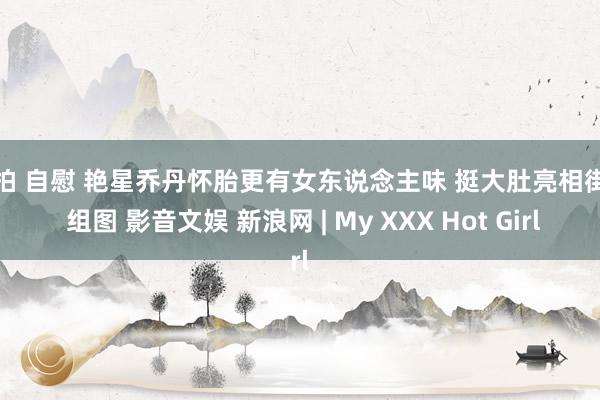 偷拍 自慰 艳星乔丹怀胎更有女东说念主味 挺大肚亮相街头 组图 影音文娱 新浪网 | My XXX Hot Girl