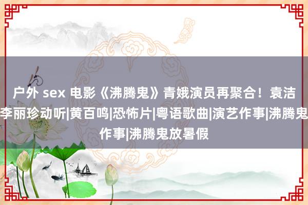 户外 sex 电影《沸腾鬼》青娥演员再聚合！袁洁莹瘦弱李丽珍动听|黄百鸣|恐怖片|粤语歌曲|演艺作事|沸腾鬼放暑假