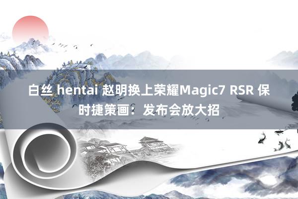 白丝 hentai 赵明换上荣耀Magic7 RSR 保时捷策画：发布会放大招