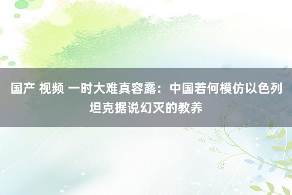国产 视频 一时大难真容露：中国若何模仿以色列坦克据说幻灭的教养