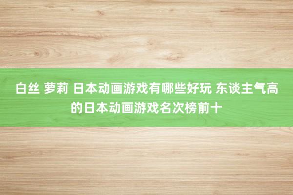 白丝 萝莉 日本动画游戏有哪些好玩 东谈主气高的日本动画游戏名次榜前十