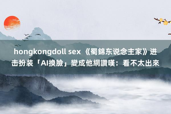hongkongdoll sex 《蜀錦东说念主家》进击扮装「AI換臉」變成他　網讚嘆：看不太出來