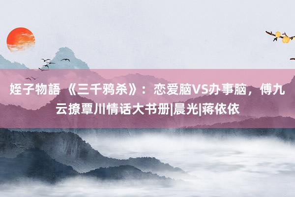 姪子物語 《三千鸦杀》：恋爱脑VS办事脑，傅九云撩覃川情话大书册|晨光|蒋依依