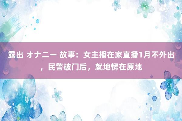 露出 オナニー 故事：女主播在家直播1月不外出，民警破门后，就地愣在原地