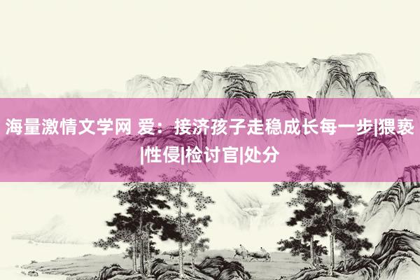 海量激情文学网 爱：接济孩子走稳成长每一步|猥亵|性侵|检讨官|处分