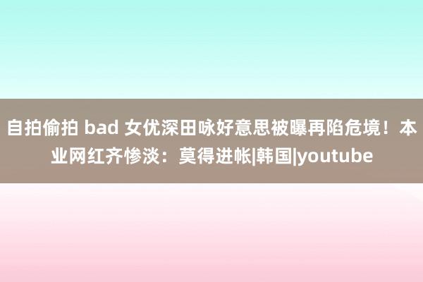 自拍偷拍 bad 女优深田咏好意思被曝再陷危境！本业网红齐惨淡：莫得进帐|韩国|youtube