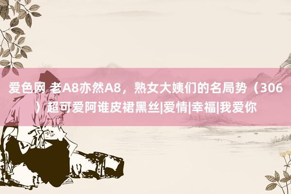 爱色网 老A8亦然A8，熟女大姨们的名局势（306）超可爱阿谁皮裙黑丝|爱情|幸福|我爱你
