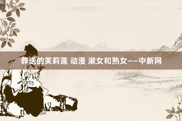 葬送的芙莉莲 动漫 淑女和熟女——中新网